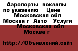 Аэропорты, вокзалы, по указанию  › Цена ­ 600 - Московская обл., Москва г. Авто » Услуги   . Московская обл.,Москва г.